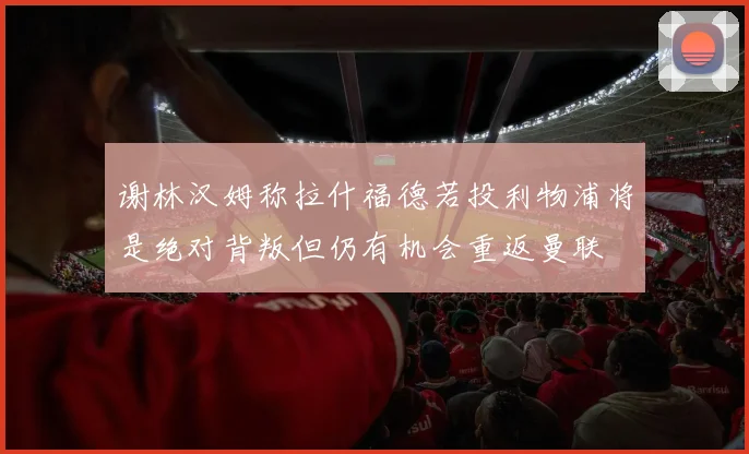 谢林汉姆称拉什福德若投利物浦将是绝对背叛但仍有机会重返曼联