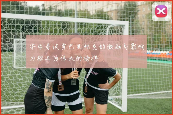 字母哥谈贾巴里帕克的激励与影响力称其为伟大的榜样