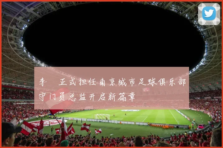 李勣正式担任南京城市足球俱乐部守门员总监开启新篇章