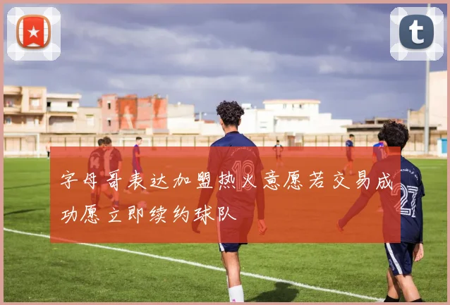 字母哥表达加盟热火意愿若交易成功愿立即续约球队