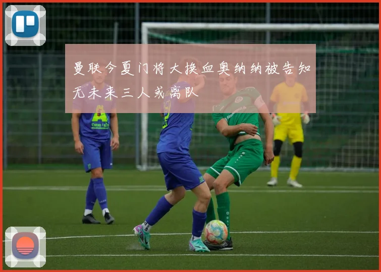 曼联今夏门将大换血奥纳纳被告知无未来三人或离队