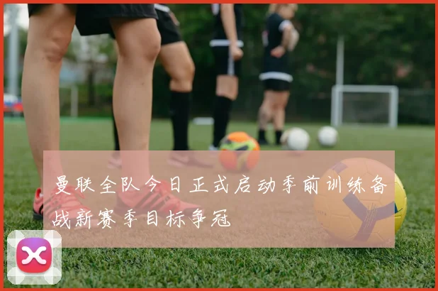 曼联全队今日正式启动季前训练备战新赛季目标争冠