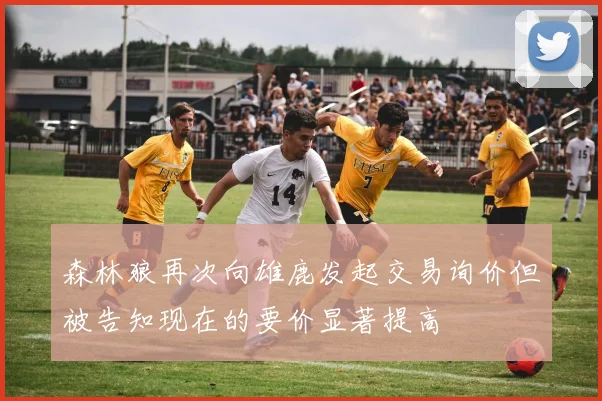 森林狼再次向雄鹿发起交易询价但被告知现在的要价显著提高