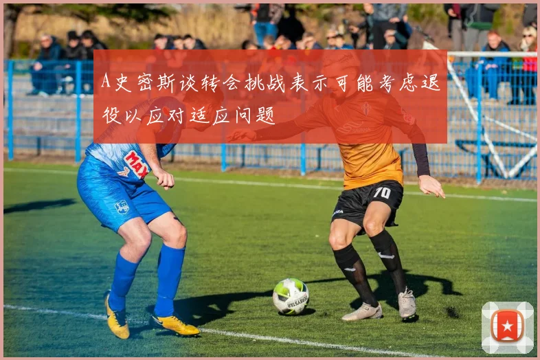 A史密斯谈转会挑战表示可能考虑退役以应对适应问题