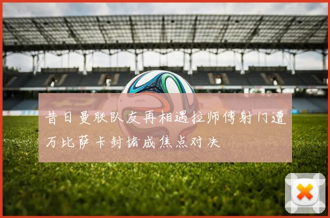 昔日曼联队友再相遇拉师傅射门遭万比萨卡封堵成焦点对决
