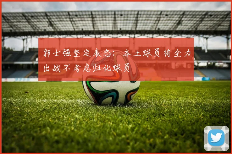 郭士强坚定表态：本土球员将全力出战不考虑归化球员