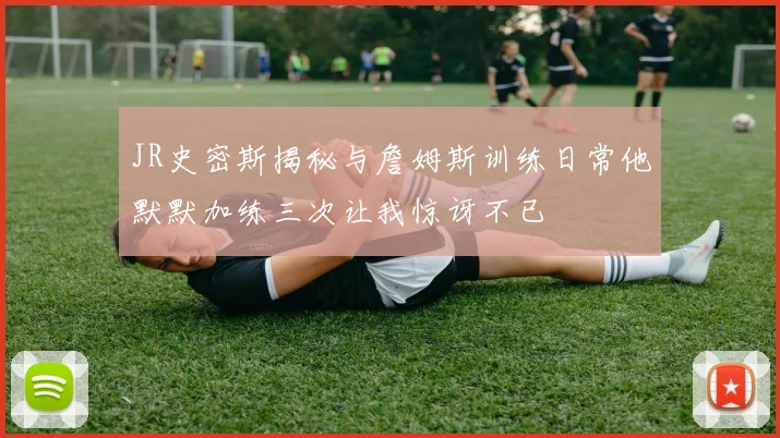 JR史密斯揭秘与詹姆斯训练日常他默默加练三次让我惊讶不已