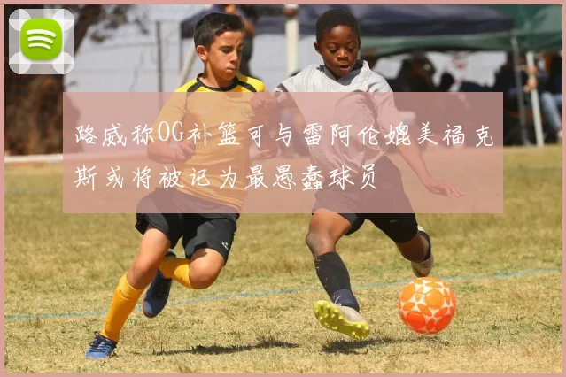 路威称OG补篮可与雷阿伦媲美福克斯或将被记为最愚蠢球员