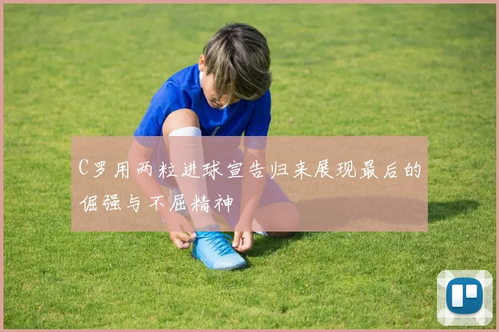 C罗用两粒进球宣告归来展现最后的倔强与不屈精神