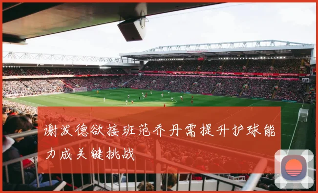 谢泼德欲接班范乔丹需提升护球能力成关键挑战