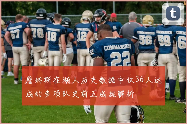 詹姆斯在湖人历史数据中仅36人达成的多项队史前五成就解析