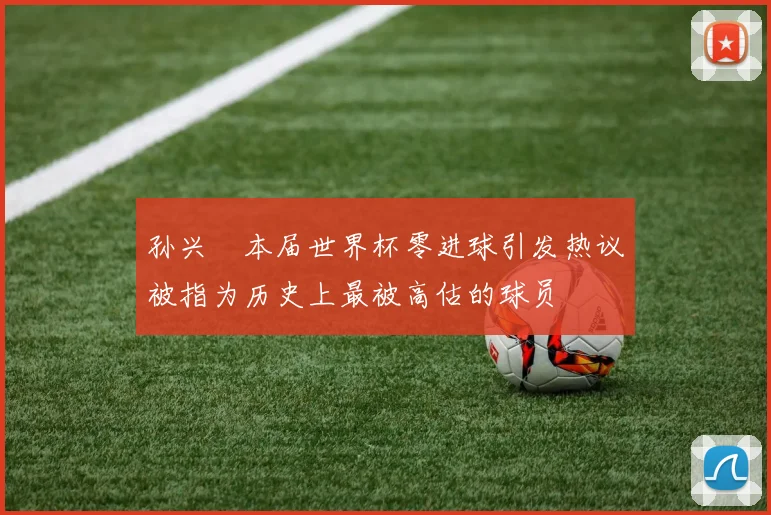 孙兴慜本届世界杯零进球引发热议被指为历史上最被高估的球员
